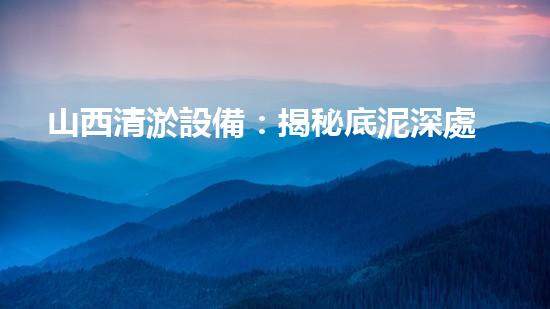 山西清淤設備：揭秘底泥深處的寶藏，隱藏著什么秘密？